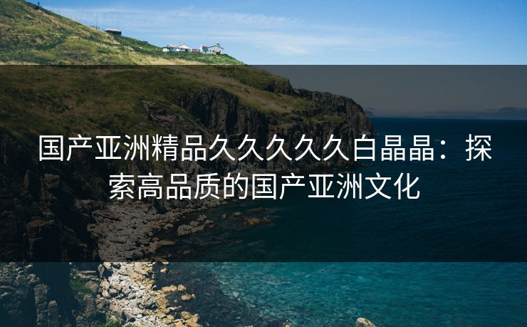 国产亚洲精品久久久久久白晶晶：探索高品质的国产亚洲文化