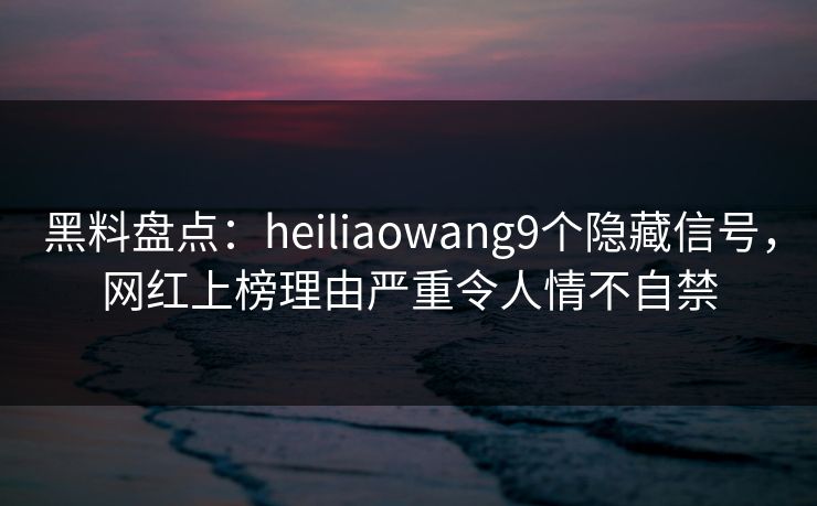 黑料盘点：heiliaowang9个隐藏信号，网红上榜理由严重令人情不自禁