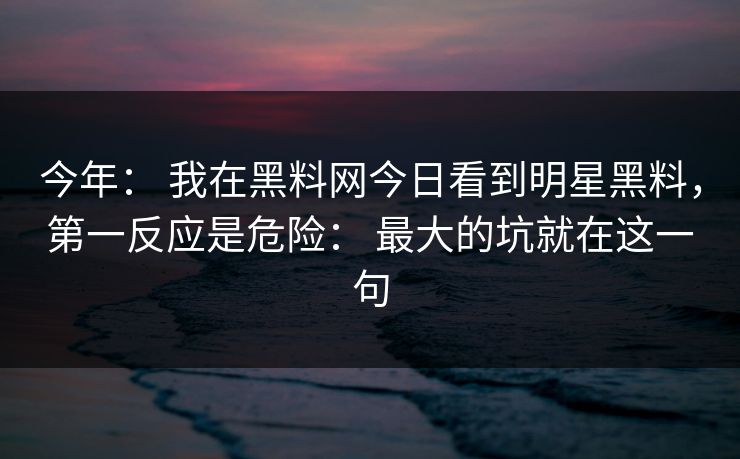 今年： 我在黑料网今日看到明星黑料，第一反应是危险： 最大的坑就在这一句
