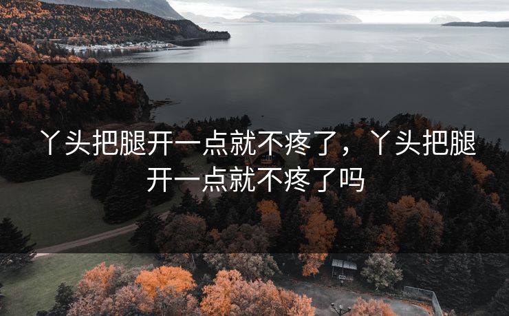 丫头把腿开一点就不疼了，丫头把腿开一点就不疼了吗