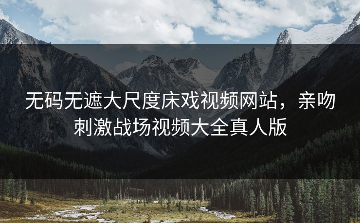 无码无遮大尺度床戏视频网站，亲吻刺激战场视频大全真人版
