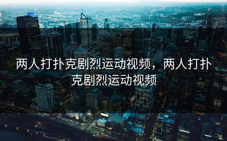 两人打扑克剧烈运动视频，两人打扑克剧烈运动视频