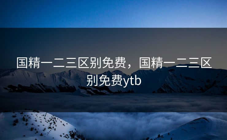 国精一二三区别免费，国精一二三区别免费ytb