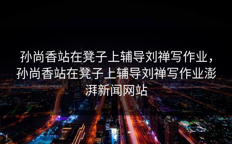 孙尚香站在凳子上辅导刘禅写作业,孙尚香站在凳子上辅导刘禅写作业澎湃新闻网站