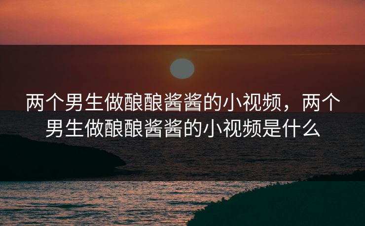 两个男生做酿酿酱酱的小视频，两个男生做酿酿酱酱的小视频是什么