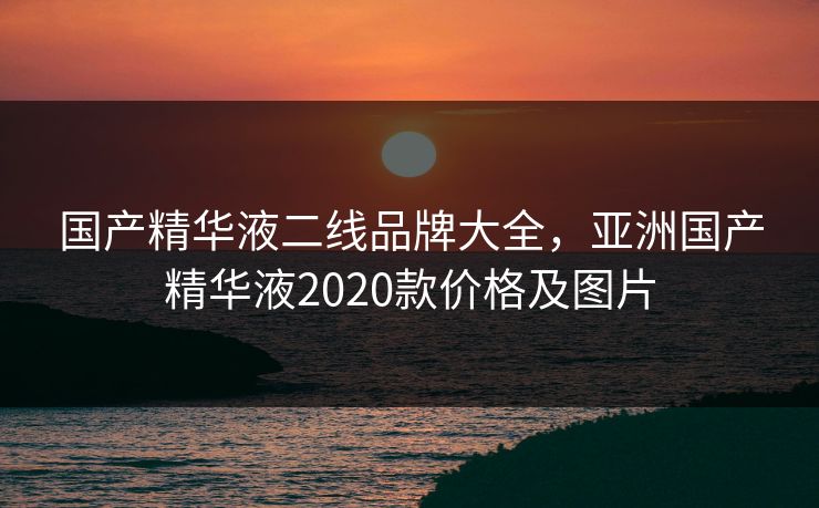 国产精华液二线品牌大全，亚洲国产精华液2020款价格及图片
