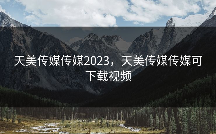 天美传媒传媒2023,天美传媒传媒可下载视频