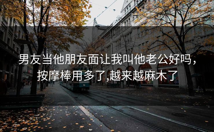 男友当他朋友面让我叫他老公好吗,按摩棒用多了,越来越麻木了