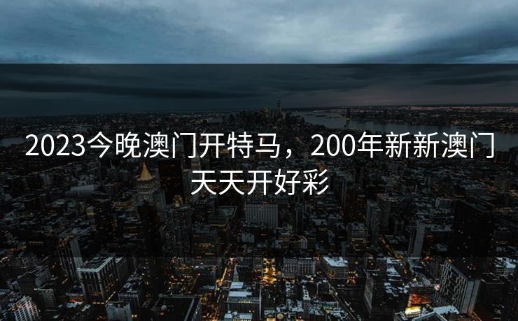 2023今晚澳门开特马,200年新新澳门天天开好彩