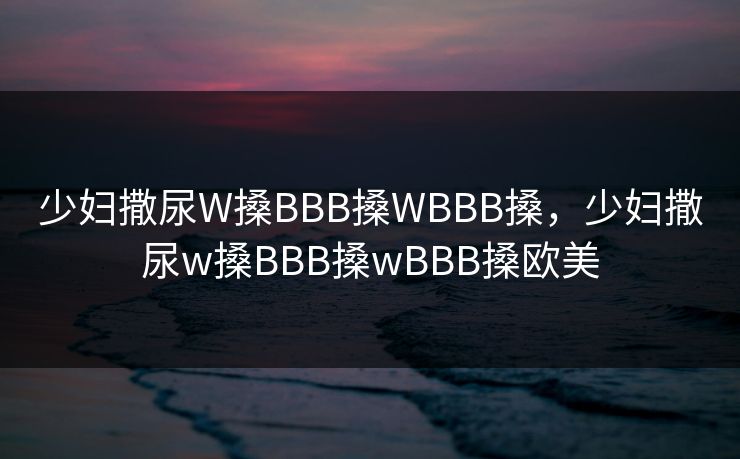 少妇撒尿W搡BBB搡WBBB搡,少妇撒尿w搡BBB搡wBBB搡欧美