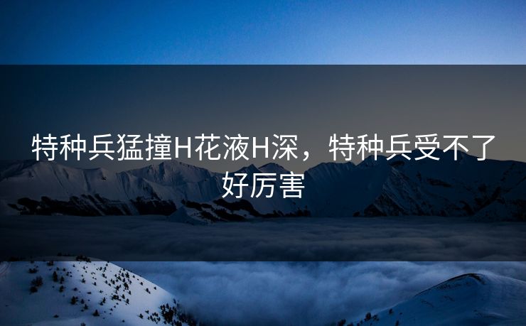 特种兵猛撞H花液H深,特种兵受不了好厉害