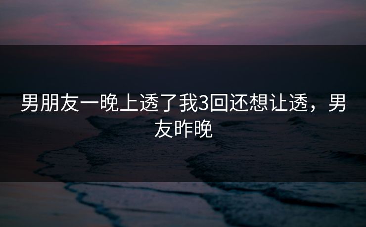男朋友一晚上透了我3回还想让透,男友昨晚 男朋友一晚上透了我3回还想让透,男友昨晚