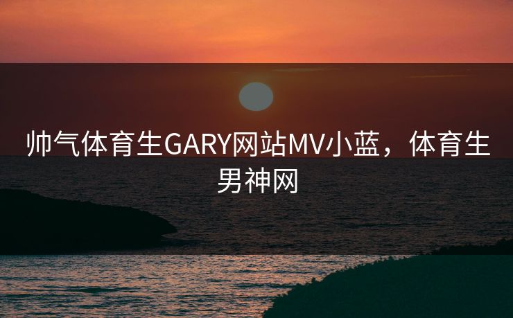 帅气体育生GARY网站MV小蓝,体育生男神网 帅气体育生GARY网站MV小蓝,体育生男神网