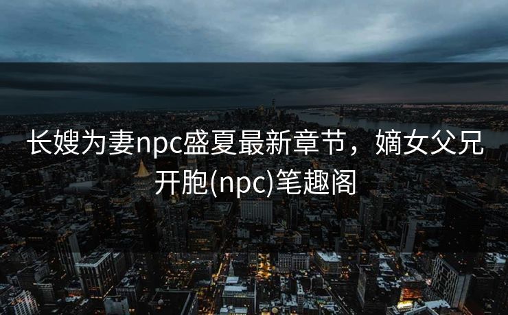 长嫂为妻npc盛夏最新章节,嫡女父兄开胞(npc)笔趣阁 长嫂为妻npc盛夏最新章节,嫡女父兄开胞(npc)笔趣阁