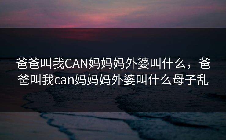 爸爸叫我CAN妈妈妈外婆叫什么,爸爸叫我can妈妈妈外婆叫什么母子乱 爸爸叫我CAN妈妈妈外婆叫什么,爸爸叫我can妈妈妈外婆叫什么母子乱