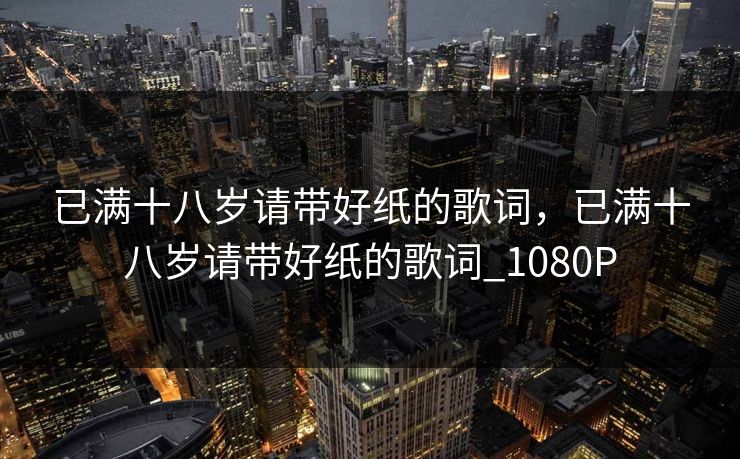 已满十八岁请带好纸的歌词,已满十八岁请带好纸的歌词_1080P 已满十八岁请带好纸的歌词,已满十八岁请带好纸的歌词_1080P