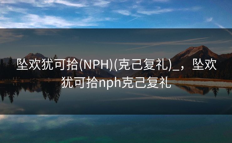 坠欢犹可拾(NPH)(克己复礼)_,坠欢犹可拾nph克己复礼 坠欢犹可拾(NPH)(克己复礼)_,坠欢犹可拾nph克己复礼