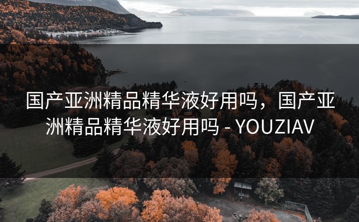 国产亚洲精品精华液好用吗，国产亚洲精品精华液好用吗 - YOUZIAV