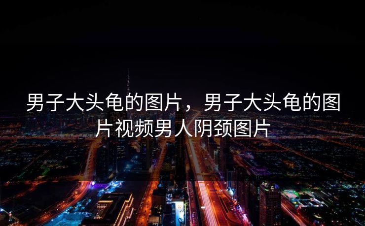 男子大头龟的图片，男子大头龟的图片视频男人阴颈图片