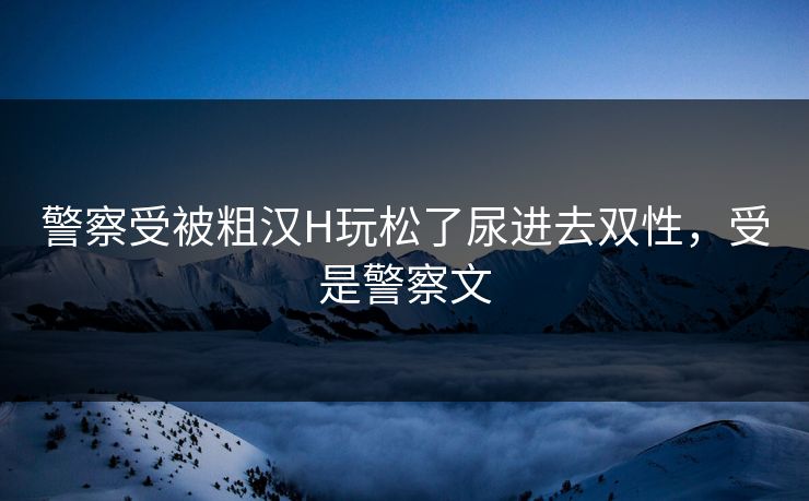警察受被粗汉H玩松了尿进去双性，受是警察文