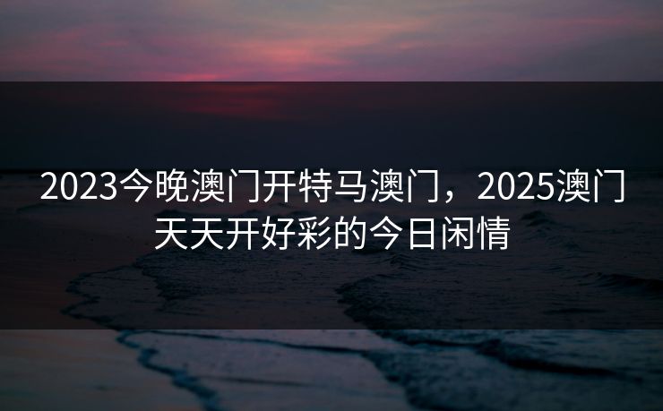 2023今晚澳门开特马澳门，2025澳门天天开好彩的今日闲情