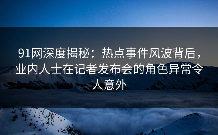91网深度揭秘:热点事件风波背后,业内人士在记者发布会的角色异常令人意外