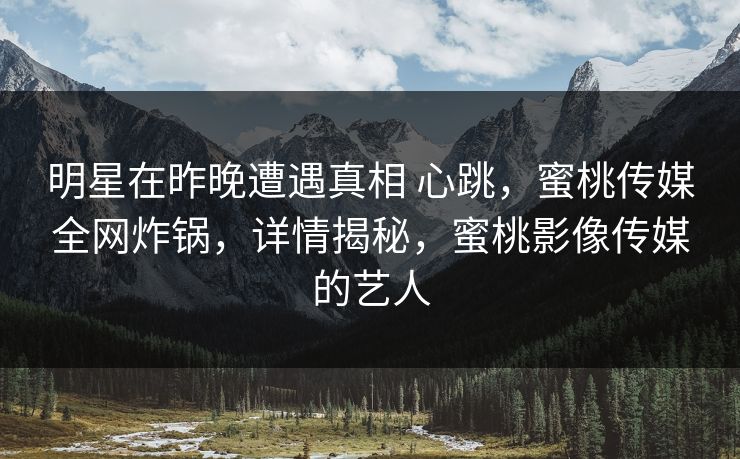 明星在昨晚遭遇真相 心跳，蜜桃传媒全网炸锅，详情揭秘，蜜桃影像传媒的艺人