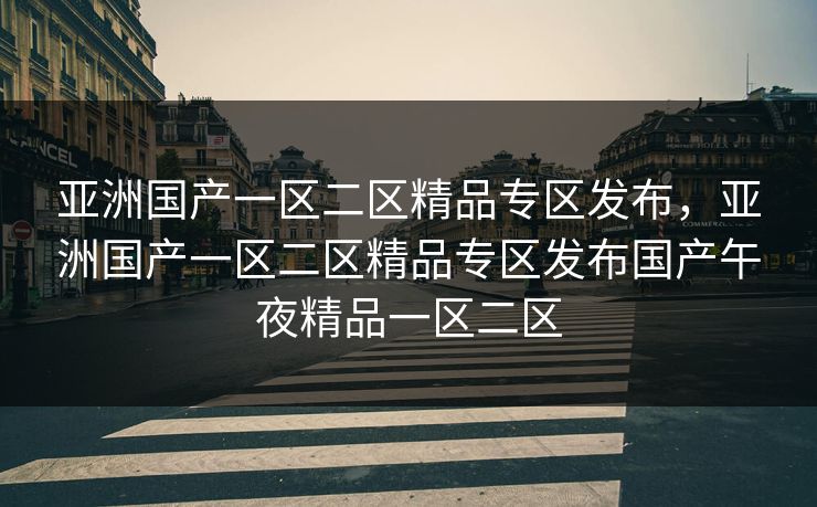 亚洲国产一区二区精品专区发布，亚洲国产一区二区精品专区发布国产午夜精品一区二区