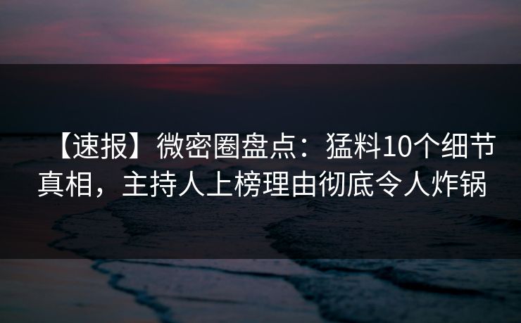 【速报】微密圈盘点：猛料10个细节真相，主持人上榜理由彻底令人炸锅
