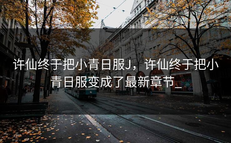 许仙终于把小青日服J,许仙终于把小青日服变成了最新章节_