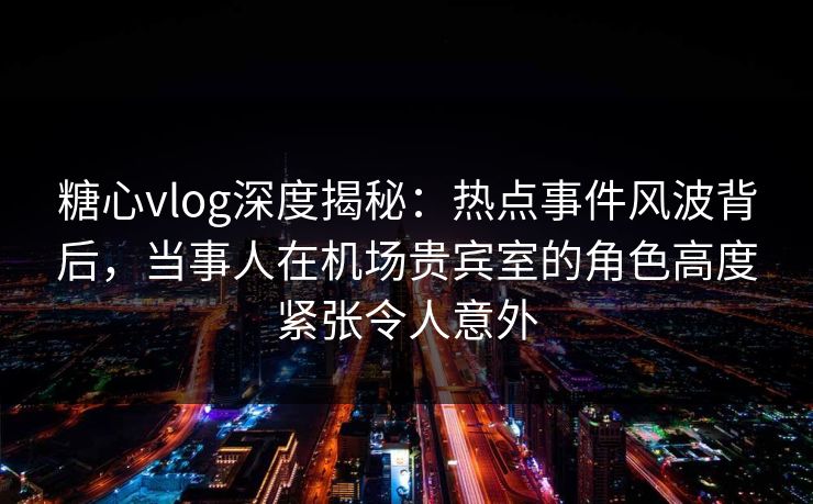糖心vlog深度揭秘：热点事件风波背后，当事人在机场贵宾室的角色高度紧张令人意外