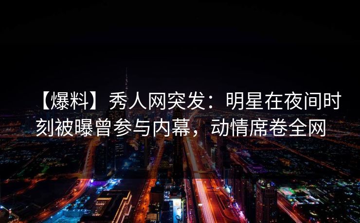 【爆料】秀人网突发：明星在夜间时刻被曝曾参与内幕，动情席卷全网