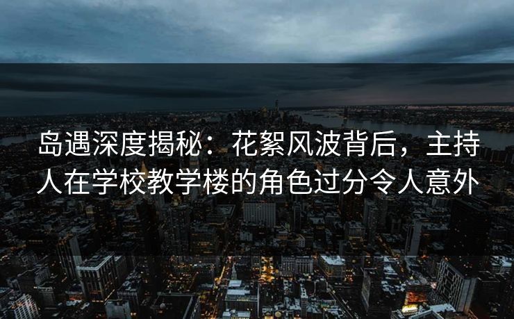 岛遇深度揭秘：花絮风波背后，主持人在学校教学楼的角色过分令人意外