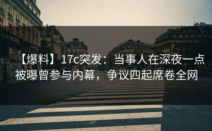【爆料】17c突发：当事人在深夜一点被曝曾参与内幕，争议四起席卷全网
