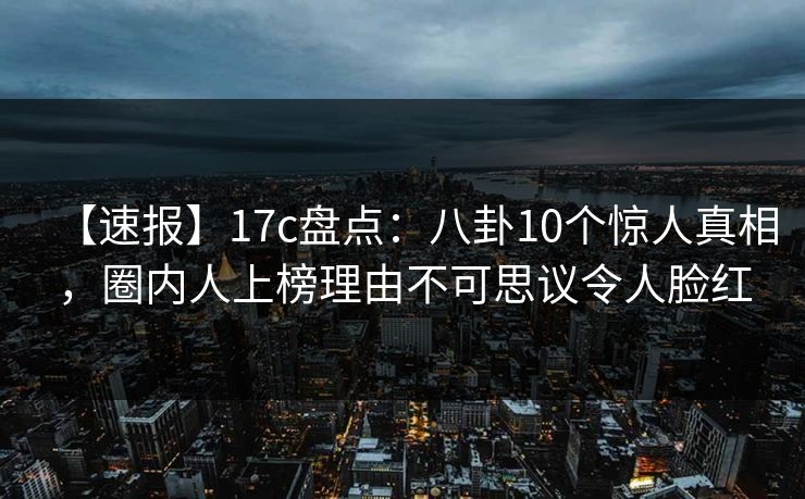 【速报】17c盘点：八卦10个惊人真相，圈内人上榜理由不可思议令人脸红