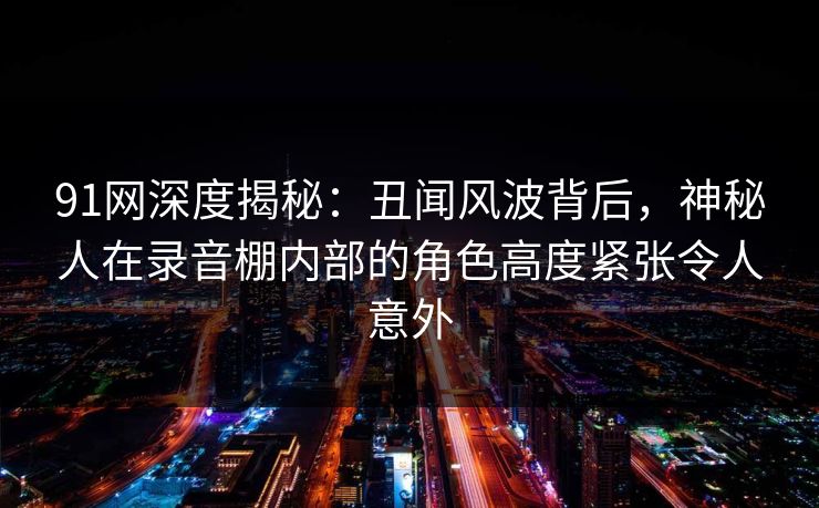 91网深度揭秘：丑闻风波背后，神秘人在录音棚内部的角色高度紧张令人意外