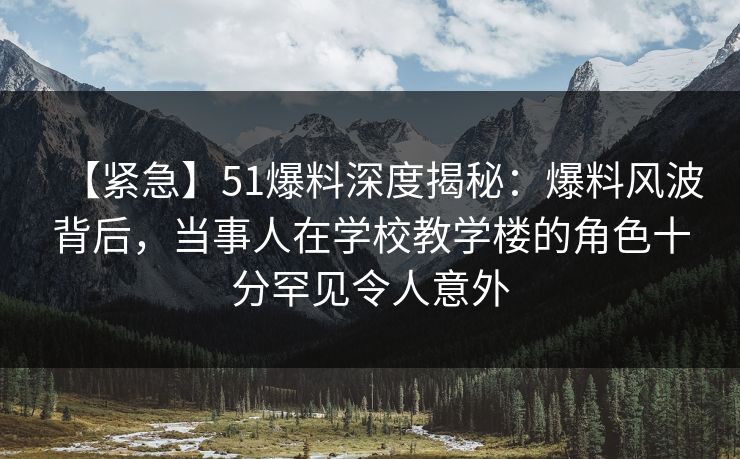 【紧急】51爆料深度揭秘：爆料风波背后，当事人在学校教学楼的角色十分罕见令人意外