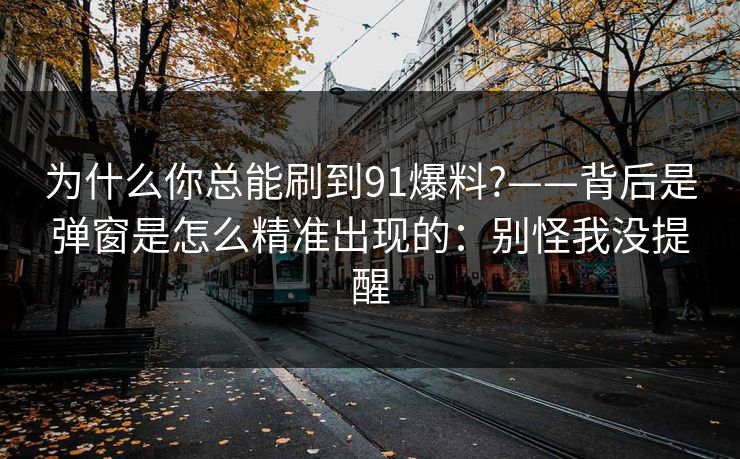 为什么你总能刷到91爆料?——背后是弹窗是怎么精准出现的：别怪我没提醒