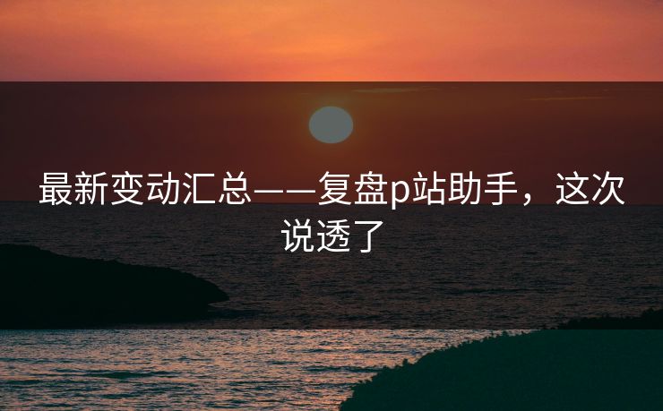 最新变动汇总——复盘p站助手，这次说透了