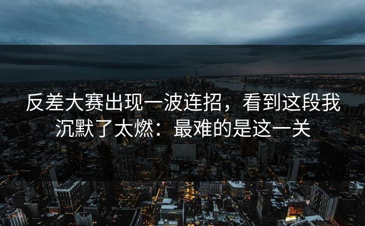 反差大赛出现一波连招,看到这段我沉默了太燃:最难的是这一关