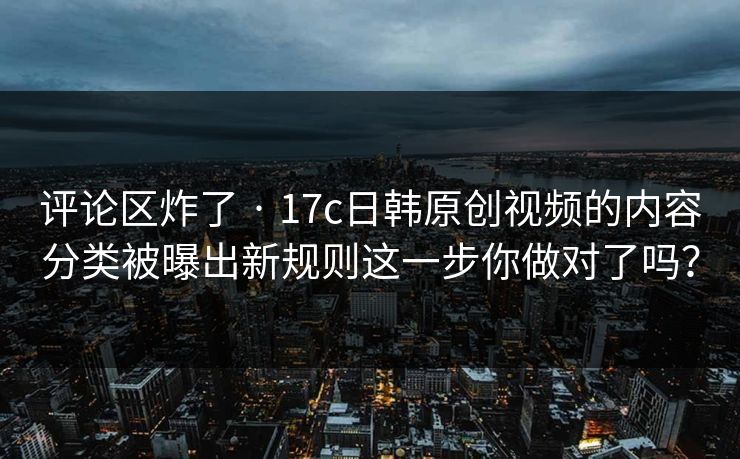 评论区炸了 · 17c日韩原创视频的内容分类被曝出新规则这一步你做对了吗？