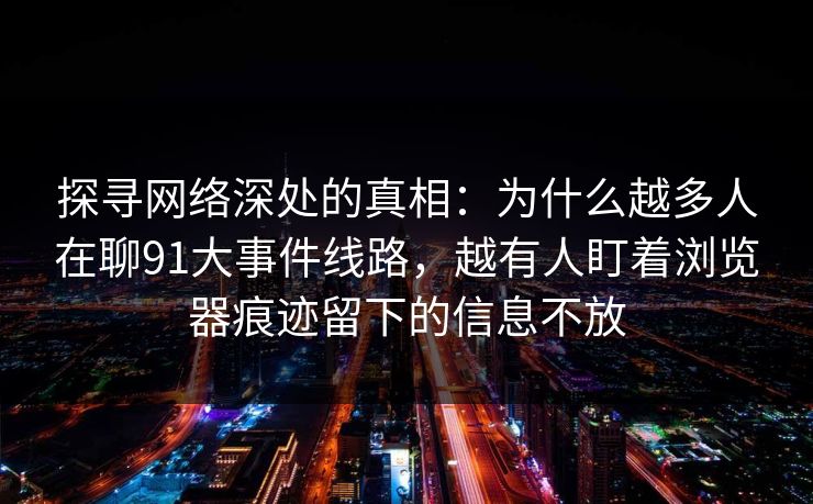 探寻网络深处的真相:为什么越多人在聊91大事件线路,越有人盯着浏览器痕迹留下的信息不放 探寻网络深处的真相:为什么越多人在聊91大事件线路,越有人盯着浏览器痕迹留下的信息不放