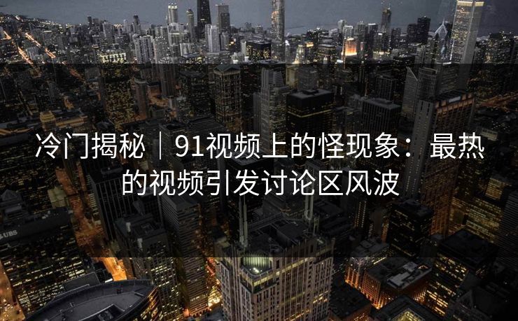 冷门揭秘｜91视频上的怪现象：最热的视频引发讨论区风波