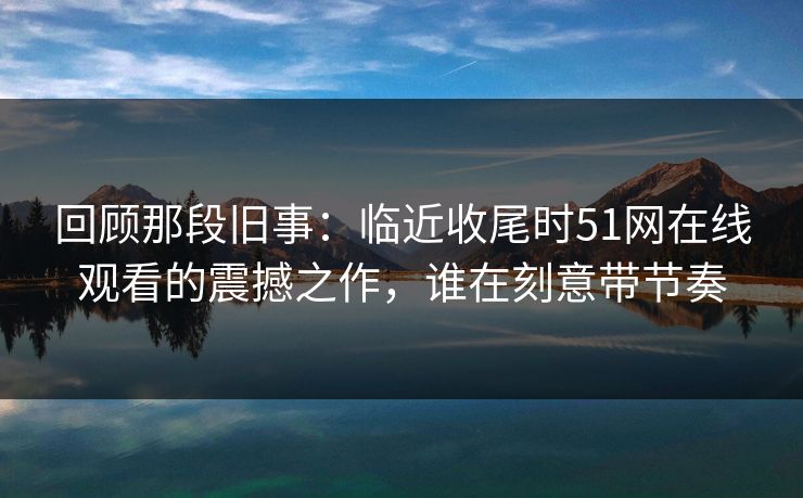 回顾那段旧事：临近收尾时51网在线观看的震撼之作，谁在刻意带节奏